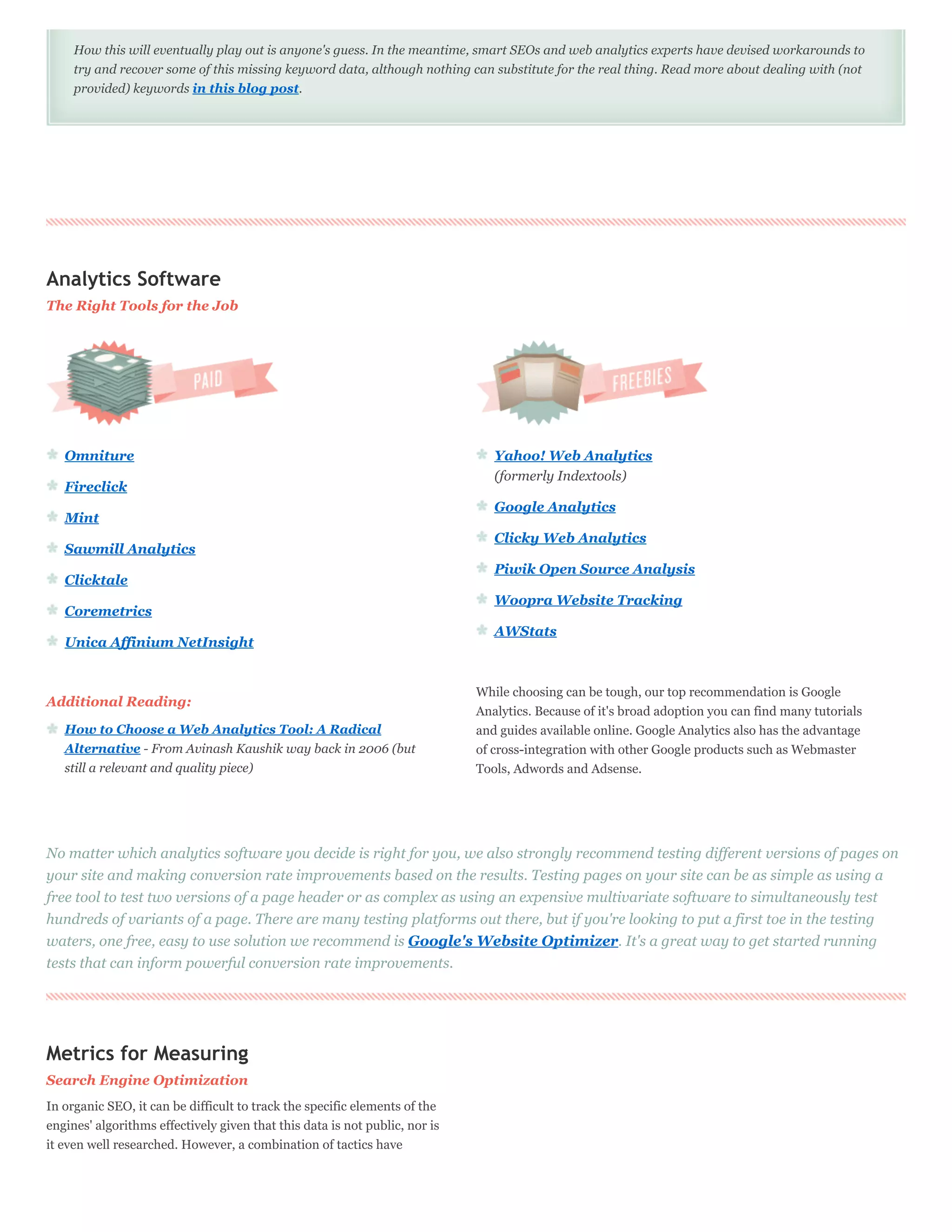 How this will eventually play out is anyone's guess. In the meantime, smart SEOs and web analytics experts have devised workarounds to
     try and recover some of this missing keyword data, although nothing can substitute for the real thing. Read more about dealing with (not
     provided) keywords in this blog post.




Analytics Software
The Right Tools for the Job




   Omniture                                                                     Yahoo! Web Analytics
                                                                                (formerly Indextools)
   Fireclick
                                                                                Google Analytics
   Mint
                                                                                Clicky Web Analytics
   Sawmill Analytics
                                                                                Piwik Open Source Analysis
   Clicktale
                                                                                Woopra Website Tracking
   Coremetrics
                                                                                AWStats
   Unica Affinium NetInsight


                                                                             While choosing can be tough, our top recommendation is Google
Additional Reading:
                                                                             Analytics. Because of it's broad adoption you can find many tutorials
   How to Choose a Web Analytics Tool: A Radical                             and guides available online. Google Analytics also has the advantage
   Alternative - From Avinash Kaushik way back in 2006 (but                  of cross-integration with other Google products such as Webmaster
   still a relevant and quality piece)                                       Tools, Adwords and Adsense.




No matter which analytics software you decide is right for you, we also strongly recommend testing different versions of pages on
your site and making conversion rate improvements based on the results. Testing pages on your site can be as simple as using a
free tool to test two versions of a page header or as complex as using an expensive multivariate software to simultaneously test
hundreds of variants of a page. There are many testing platforms out there, but if you're looking to put a first toe in the testing
waters, one free, easy to use solution we recommend is Google's Website Optimizer. It's a great way to get started running
tests that can inform powerful conversion rate improvements.




Metrics for Measuring
Search Engine Optimization
In organic SEO, it can be difficult to track the specific elements of the
engines' algorithms effectively given that this data is not public, nor is
it even well researched. However, a combination of tactics have
 