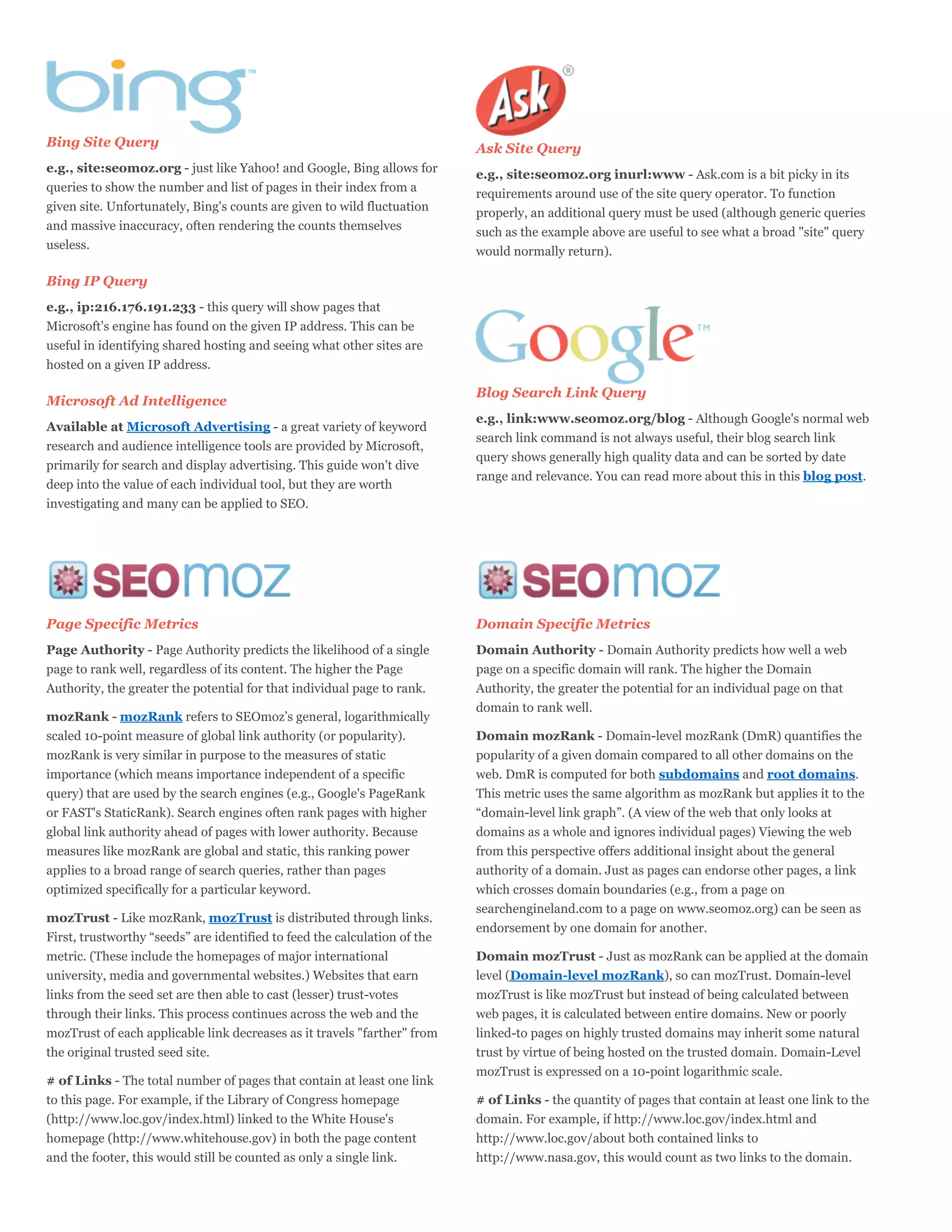 Bing Site Query                                                            Ask Site Query
e.g., site:seomoz.org - just like Yahoo! and Google, Bing allows for
                                                                           e.g., site:seomoz.org inurl:www - Ask.com is a bit picky in its
queries to show the number and list of pages in their index from a
                                                                           requirements around use of the site query operator. To function
given site. Unfortunately, Bing's counts are given to wild fluctuation
                                                                           properly, an additional query must be used (although generic queries
and massive inaccuracy, often rendering the counts themselves
                                                                           such as the example above are useful to see what a broad "site" query
useless.
                                                                           would normally return).

Bing IP Query
e.g., ip:216.176.191.233 - this query will show pages that
Microsoft's engine has found on the given IP address. This can be
useful in identifying shared hosting and seeing what other sites are
hosted on a given IP address.

                                                                           Blog Search Link Query
Microsoft Ad Intelligence
                                                                           e.g., link:www.seomoz.org/blog - Although Google's normal web
Available at Microsoft Advertising - a great variety of keyword
                                                                           search link command is not always useful, their blog search link
research and audience intelligence tools are provided by Microsoft,
                                                                           query shows generally high quality data and can be sorted by date
primarily for search and display advertising. This guide won't dive
                                                                           range and relevance. You can read more about this in this blog post.
deep into the value of each individual tool, but they are worth
investigating and many can be applied to SEO.




Page Specific Metrics                                                      Domain Specific Metrics
Page Authority - Page Authority predicts the likelihood of a single        Domain Authority - Domain Authority predicts how well a web
page to rank well, regardless of its content. The higher the Page          page on a specific domain will rank. The higher the Domain
Authority, the greater the potential for that individual page to rank.     Authority, the greater the potential for an individual page on that
                                                                           domain to rank well.
mozRank - mozRank refers to SEOmoz’s general, logarithmically
scaled 10-point measure of global link authority (or popularity).          Domain mozRank - Domain-level mozRank (DmR) quantifies the
mozRank is very similar in purpose to the measures of static               popularity of a given domain compared to all other domains on the
importance (which means importance independent of a specific               web. DmR is computed for both subdomains and root domains.
query) that are used by the search engines (e.g., Google's PageRank        This metric uses the same algorithm as mozRank but applies it to the
or FAST's StaticRank). Search engines often rank pages with higher         “domain-level link graph”. (A view of the web that only looks at
global link authority ahead of pages with lower authority. Because         domains as a whole and ignores individual pages) Viewing the web
measures like mozRank are global and static, this ranking power            from this perspective offers additional insight about the general
applies to a broad range of search queries, rather than pages              authority of a domain. Just as pages can endorse other pages, a link
optimized specifically for a particular keyword.                           which crosses domain boundaries (e.g., from a page on
                                                                           searchengineland.com to a page on www.seomoz.org) can be seen as
mozTrust - Like mozRank, mozTrust is distributed through links.
                                                                           endorsement by one domain for another.
First, trustworthy “seeds” are identified to feed the calculation of the
metric. (These include the homepages of major international                Domain mozTrust - Just as mozRank can be applied at the domain
university, media and governmental websites.) Websites that earn           level (Domain-level mozRank), so can mozTrust. Domain-level
links from the seed set are then able to cast (lesser) trust-votes         mozTrust is like mozTrust but instead of being calculated between
through their links. This process continues across the web and the         web pages, it is calculated between entire domains. New or poorly
mozTrust of each applicable link decreases as it travels "farther" from    linked-to pages on highly trusted domains may inherit some natural
the original trusted seed site.                                            trust by virtue of being hosted on the trusted domain. Domain-Level
                                                                           mozTrust is expressed on a 10-point logarithmic scale.
# of Links - The total number of pages that contain at least one link
to this page. For example, if the Library of Congress homepage             # of Links - the quantity of pages that contain at least one link to the
(http://www.loc.gov/index.html) linked to the White House's                domain. For example, if http://www.loc.gov/index.html and
homepage (http://www.whitehouse.gov) in both the page content              http://www.loc.gov/about both contained links to
and the footer, this would still be counted as only a single link.         http://www.nasa.gov, this would count as two links to the domain.
 
