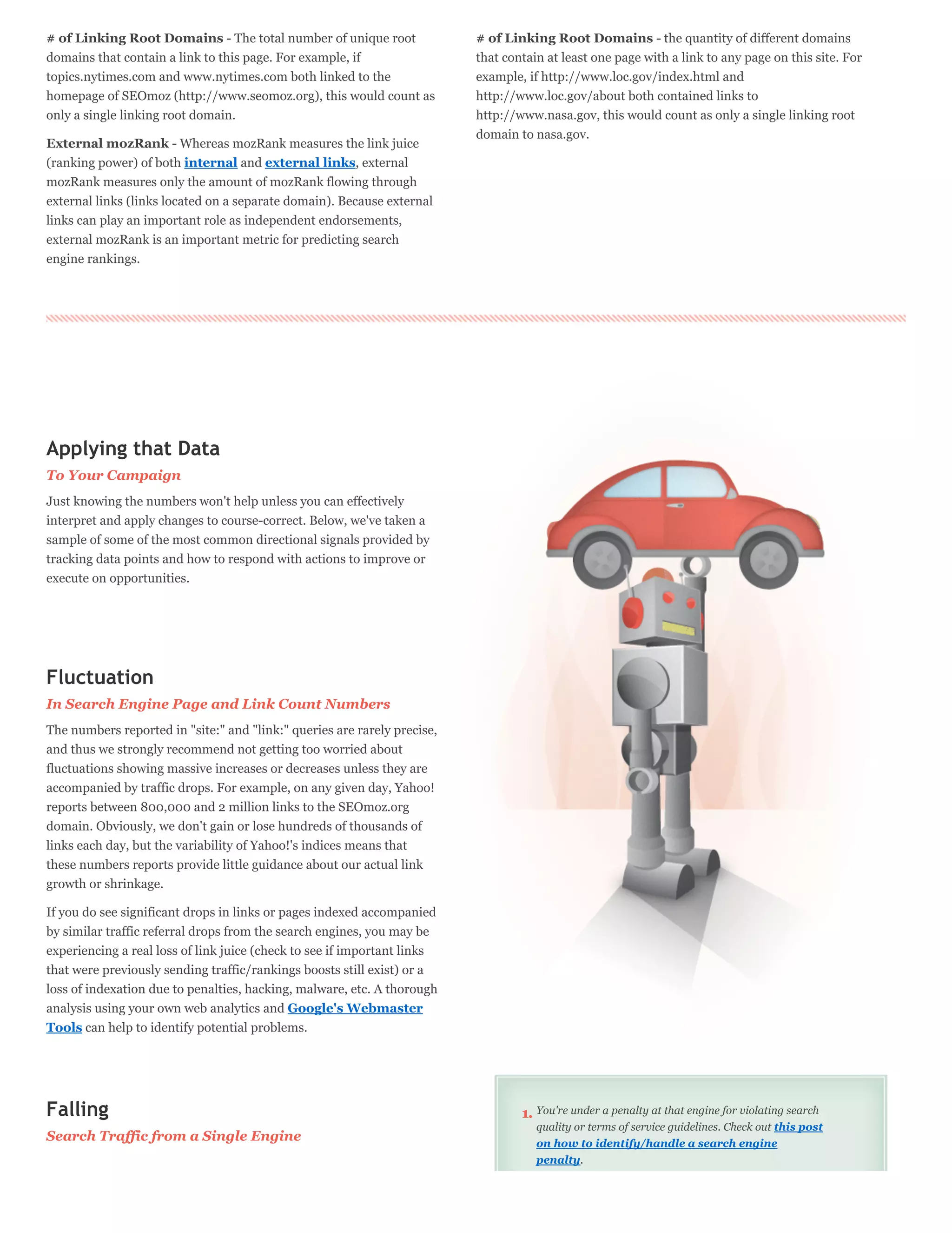 # of Linking Root Domains - The total number of unique root               # of Linking Root Domains - the quantity of different domains
domains that contain a link to this page. For example, if                 that contain at least one page with a link to any page on this site. For
topics.nytimes.com and www.nytimes.com both linked to the                 example, if http://www.loc.gov/index.html and
homepage of SEOmoz (http://www.seomoz.org), this would count as           http://www.loc.gov/about both contained links to
only a single linking root domain.                                        http://www.nasa.gov, this would count as only a single linking root
                                                                          domain to nasa.gov.
External mozRank - Whereas mozRank measures the link juice
(ranking power) of both internal and external links, external
mozRank measures only the amount of mozRank flowing through
external links (links located on a separate domain). Because external
links can play an important role as independent endorsements,
external mozRank is an important metric for predicting search
engine rankings.




Applying that Data
To Your Campaign
Just knowing the numbers won't help unless you can effectively
interpret and apply changes to course-correct. Below, we've taken a
sample of some of the most common directional signals provided by
tracking data points and how to respond with actions to improve or
execute on opportunities.




Fluctuation
In Search Engine Page and Link Count Numbers
The numbers reported in "site:" and "link:" queries are rarely precise,
and thus we strongly recommend not getting too worried about
fluctuations showing massive increases or decreases unless they are
accompanied by traffic drops. For example, on any given day, Yahoo!
reports between 800,000 and 2 million links to the SEOmoz.org
domain. Obviously, we don't gain or lose hundreds of thousands of
links each day, but the variability of Yahoo!'s indices means that
these numbers reports provide little guidance about our actual link
growth or shrinkage.

If you do see significant drops in links or pages indexed accompanied
by similar traffic referral drops from the search engines, you may be
experiencing a real loss of link juice (check to see if important links
that were previously sending traffic/rankings boosts still exist) or a
loss of indexation due to penalties, hacking, malware, etc. A thorough
analysis using your own web analytics and Google's Webmaster
Tools can help to identify potential problems.




Falling                                                                           1. You're under a penalty at that engine for violating search
                                                                                     quality or terms of service guidelines. Check out this post
Search Traffic from a Single Engine                                                  on how to identify/handle a search engine
                                                                                     penalty.
 
