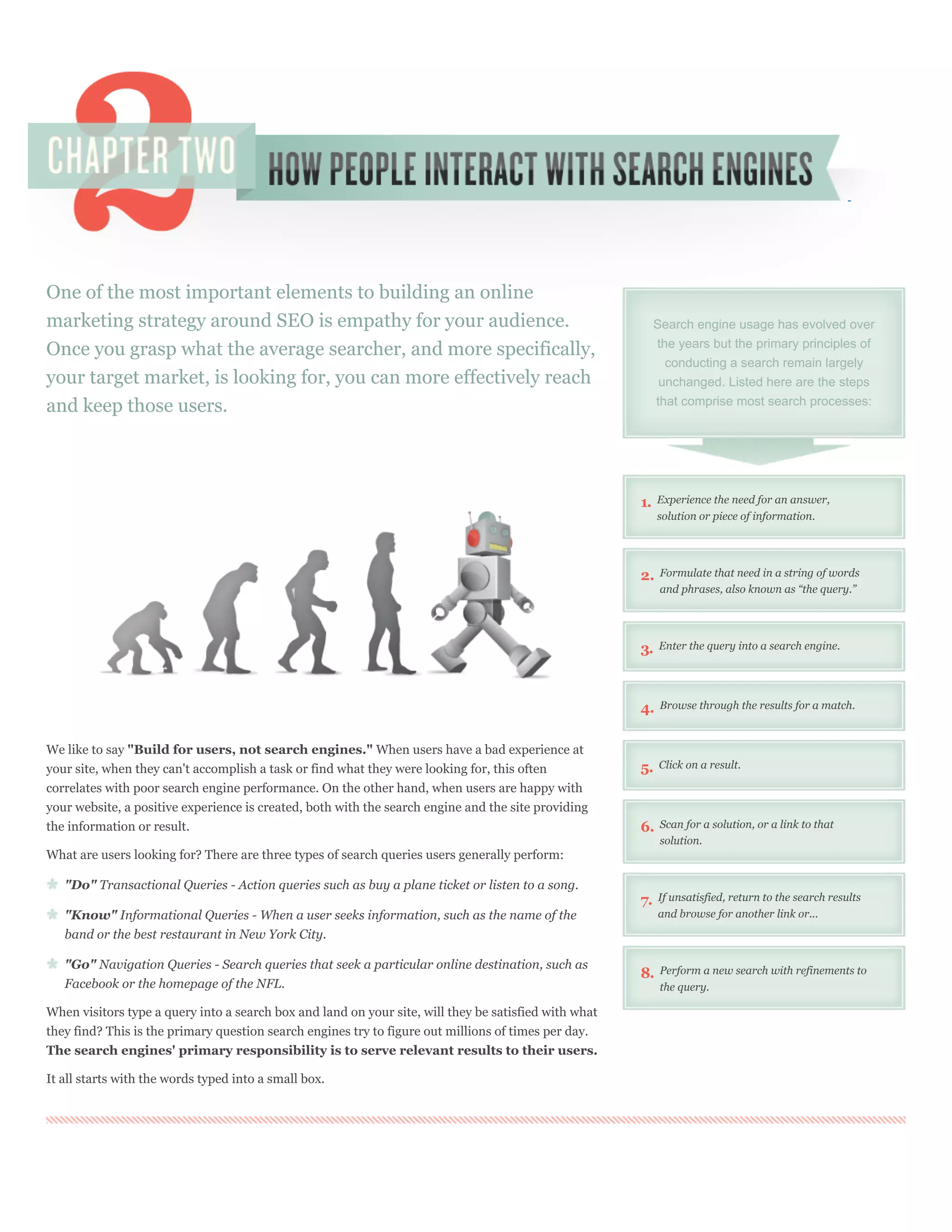 One of the most important elements to building an online
marketing strategy around SEO is empathy for your audience.                                                 Search engine usage has evolved over
                                                                                                            the years but the primary principles of
Once you grasp what the average searcher, and more specifically,
                                                                                                              conducting a search remain largely
your target market, is looking for, you can more effectively reach                                           unchanged. Listed here are the steps

and keep those users.                                                                                       that comprise most search processes:




                                                                                                       1.   Experience the need for an answer,
                                                                                                            solution or piece of information.




                                                                                                       2.    Formulate that need in a string of words
                                                                                                             and phrases, also known as “the query.”




                                                                                                       3.   Enter the query into a search engine.




                                                                                                       4.    Browse through the results for a match.



We like to say "Build for users, not search engines." When users have a bad experience at
your site, when they can't accomplish a task or find what they were looking for, this often            5.   Click on a result.

correlates with poor search engine performance. On the other hand, when users are happy with
your website, a positive experience is created, both with the search engine and the site providing
the information or result.                                                                             6.    Scan for a solution, or a link to that
                                                                                                             solution.
What are users looking for? There are three types of search queries users generally perform:

   "Do" Transactional Queries - Action queries such as buy a plane ticket or listen to a song.
                                                                                                       7.   If unsatisfied, return to the search results
   "Know" Informational Queries - When a user seeks information, such as the name of the                    and browse for another link or...
   band or the best restaurant in New York City.

   "Go" Navigation Queries - Search queries that seek a particular online destination, such as               Perform a new search with refinements to
                                                                                                       8.
   Facebook or the homepage of the NFL.                                                                      the query.

When visitors type a query into a search box and land on your site, will they be satisfied with what
they find? This is the primary question search engines try to figure out millions of times per day.
The search engines' primary responsibility is to serve relevant results to their users.

It all starts with the words typed into a small box.
 