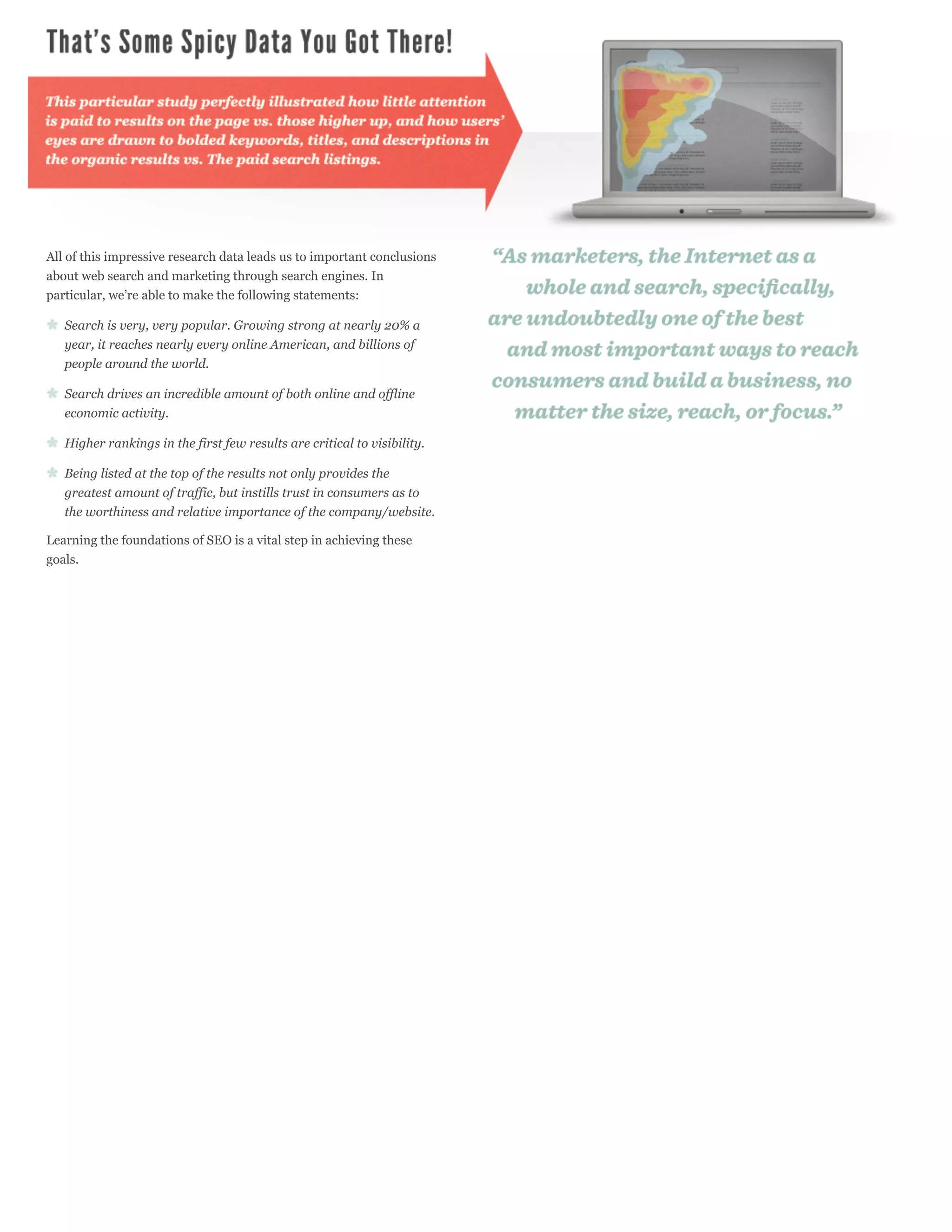 All of this impressive research data leads us to important conclusions
about web search and marketing through search engines. In
particular, we’re able to make the following statements:

   Search is very, very popular. Growing strong at nearly 20% a
   year, it reaches nearly every online American, and billions of
   people around the world.

   Search drives an incredible amount of both online and offline
   economic activity.

   Higher rankings in the first few results are critical to visibility.

   Being listed at the top of the results not only provides the
   greatest amount of traffic, but instills trust in consumers as to
   the worthiness and relative importance of the company/website.

Learning the foundations of SEO is a vital step in achieving these
goals.
 