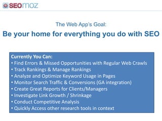 The Web App’s Goal:
Be your home for everything you do with SEO


  Currently You Can:
  • Find Errors & Missed Opportunities with Regular Web Crawls
  • Track Rankings & Manage Rankings
  • Analyze and Optimize Keyword Usage in Pages
  • Monitor Search Traffic & Conversions (GA integration)
  • Create Great Reports for Clients/Managers
  • Investigate Link Growth / Shrinkage
  • Conduct Competitive Analysis
  • Quickly Access other research tools in context
 