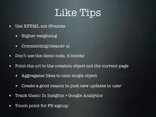 Like Tips
• Use XFBML not iFrames
   • Higher weighting
   • Commenting/cleaner ui
• Don’t use the demo code, it blocks
• Point the url to the creation object not the current page
   • Aggregates likes to onto single object
   • Create a good reason to post new updates to user
• Track them! In Insights + Google Analytics
• Touch point for FB signup
 