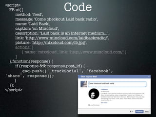 <script>
  FB.ui({
       method: 'feed',
                               Code
       message: 'Come checkout Laid back radio',
       name: 'Laid Back',
       caption: 'on Mixcloud',
       description: ‘Laid back is an internet medium...’,
       link: 'http://www.mixcloud.com/laidbackradio/’,
       picture: 'http://mixcloud.com/lb.jpg',
       actions: [
           { name: 'mixcloud', link: 'http://www.mixcloud.com/' }
       ]
  },function(response) {
       if (response && response.post_id) {
          _gaq.push(['_trackSocial', 'facebook',
'share', response]);
      }
  });
</script>
 
