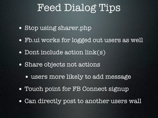 Feed Dialog Tips
• Stop using sharer.php
• Fb.ui works for logged out users as well
• Dont include action link(s)
• Share objects not actions
  • users more likely to add message
• Touch point for FB Connect signup
• Can directly post to another users wall
 