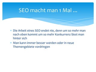 Die Arbeit eines SEO endet nie, denn um so mehr man nach oben kommt um so mehr Konkurrenz lässt man hinter sichMan kann immer besser werden oder in neue Themengebiete vordringenSEO macht man 1 Mal ... 