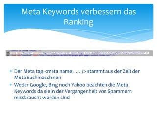 Der Meta tag <metaname= … /> stammt aus der Zeit der Meta SuchmaschinenWeder Google, Bing noch Yahoo beachten die Meta Keywords da sie in der Vergangenheit von Spammern missbraucht worden sindMeta Keywords verbessern das Ranking