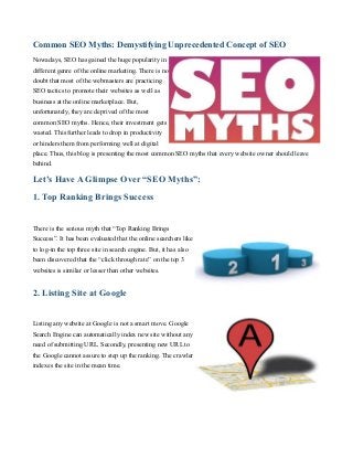 Common SEO Myths: Demystifying Unprecedented Concept of SEO
Nowadays, SEO has gained the huge popularity in
different genre of the online marketing. There is no
doubt that most of the webmasters are practicing
SEO tactics to promote their websites as well as
business at the online marketplace. But,
unfortunately, they are deprived of the most
common SEO myths. Hence, their investment gets
wasted. This further leads to drop in productivity
or hinders them from performing well at digital
place. Thus, this blog is presenting the most common SEO myths that every website owner should leave
behind.

Let’s Have A Glimpse Over “SEO Myths”:
1. Top Ranking Brings Success
There is the serious myth that “Top Ranking Brings
Success”. It has been evaluated that the online searchers like
to log-in the top three site in search engine. But, it has also
been discovered that the “click through rate” on the top 3
websites is similar or lesser than other websites.

2. Listing Site at Google
Listing any website at Google is not a smart move. Google
Search Engine can automatically index new site without any
need of submitting URL. Secondly, presenting new URL to
the Google cannot assure to step up the ranking. The crawler
indexes the site in the mean time.

 