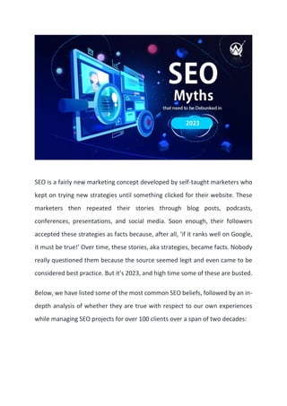 SEO is a fairly new marketing concept developed by self-taught marketers who
kept on trying new strategies until something clicked for their website. These
marketers then repeated their stories through blog posts, podcasts,
conferences, presentations, and social media. Soon enough, their followers
accepted these strategies as facts because, after all, ‘if it ranks well on Google,
it must be true!’ Over time, these stories, aka strategies, became facts. Nobody
really questioned them because the source seemed legit and even came to be
considered best practice. But it’s 2023, and high time some of these are busted.
Below, we have listed some of the most common SEO beliefs, followed by an in-
depth analysis of whether they are true with respect to our own experiences
while managing SEO projects for over 100 clients over a span of two decades:
 