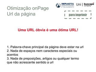 Otimização onPage
Url da página                              para imprimir



       Uma URL óbvia é uma ótima URL!



1. Palavra-chave principal da página deve estar na url
2. Nada de espaços nem caracteres especiais ou
acentos
3. Nada de preposições, artigos ou qualquer termo
que não acrescente sentido a url
 