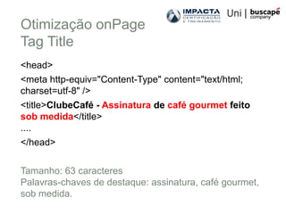Otimização onPage
Tag Title
<head>
<meta http-equiv="Content-Type" content="text/html;
charset=utf-8" />
<title>ClubeCafé - Assinatura de café gourmet feito
sob medida</title>
....
</head>

Tamanho: 63 caracteres
Palavras-chaves de destaque: assinatura, café gourmet,
sob medida.
 