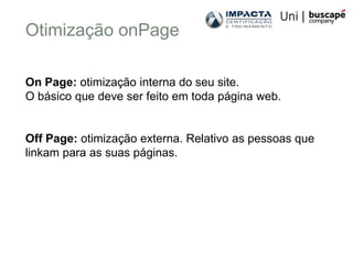 Otimização onPage

On Page: otimização interna do seu site.
O básico que deve ser feito em toda página web.


Off Page: otimização externa. Relativo as pessoas que
linkam para as suas páginas.
 