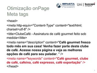 Otimização onPage
Meta tags
<head>
<meta http-equiv="Content-Type" content="text/html;
charset=utf-8" />
<title>ClubeCafé - Assinatura de café gourmet feito sob
medida</title>
<meta name="description" content="Café gourmet fresco
todo mês em sua casa! Venha fazer parte deste clube
de café. Acesse nossa página e veja as melhores
opções de café para seu paladar. " />
<meta name="keywords" content="Café gourmet, clube
de café, cafeina, café expresso, café exportação" />
</head>
                                                          1
 