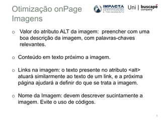 Otimização onPage
Imagens
o Valor do atributo ALT da imagem: preencher com uma
  boa descrição da imagem, com palavras-chaves
  relevantes.

o Conteúdo em texto próximo a imagem.

o Links na imagem: o texto presente no atributo <alt>
  atuará similarmente ao texto de um link, e a próxima
  página ajudará a definir do que se trata a imagem.

o Nome da Imagem: devem descrever sucintamente a
  imagem. Evite o uso de códigos.

                                                         1
 