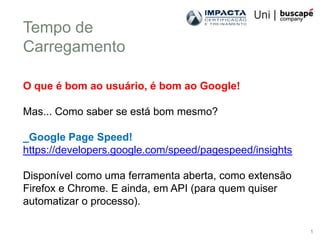 Tempo de
Carregamento

O que é bom ao usuário, é bom ao Google!

Mas... Como saber se está bom mesmo?

_Google Page Speed!
https://developers.google.com/speed/pagespeed/insights

Disponível como uma ferramenta aberta, como extensão
Firefox e Chrome. E ainda, em API (para quem quiser
automatizar o processo).

                                                         1
 