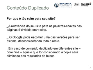 Conteúdo Duplicado

Por que é tão ruim para seu site?

_A relevância do seu site para as palavras-chaves das
páginas é dividida entre elas.

_ O Google pode escolher uma das versões para ser
exibida, desconsiderando todo o resto.

_Em caso de conteúdo duplicado em diferentes site –
domínios – aquele que for considerado a cópia será
eliminado dos resultados de busca.


                                                        1
 