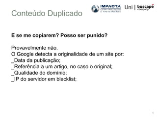 Conteúdo Duplicado

E se me copiarem? Posso ser punido?

Provavelmente não.
O Google detecta a originalidade de um site por:
_Data da publicação;
_Referência a um artigo, no caso o original;
_Qualidade do domínio;
_IP do servidor em blacklist;




                                                   1
 