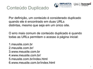 Conteúdo Duplicado

Por definição, um conteúdo é considerado duplicado
quando ele é encontrado em duas URLs
distintas, mesmo que seja em um único site.

O erro mais comum de conteúdo duplicado é quando
todas as URLs permitem o acesso à página inicial:

1.meusite.com.br
2.meusite.com.br/
3.www.meusite.com.br
4.www.meusite.com.br/
5.meusite.com.br/index.html
6.www.meusite.com.br/index.html
                                                     1
 