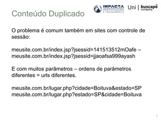 Conteúdo Duplicado
O problema é comum também em sites com controle de
sessão:

meusite.com.br/index.jsp?jsessid=141513512mOafe –
meusite.com.br/index.jsp?jsessid=jjaoafsa999ayash

E com muitos parâmetros – ordens de parâmetros
diferentes = urls diferentes.

meusite.com.br/lugar.php?cidade=Boituva&estado=SP
meusite.com.br/lugar.php?estado=SP&cidade=Boituva


                                                     1
 