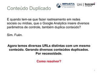 Conteúdo Duplicado

E quando tem-se que fazer rastreamento em redes
sociais ou mídias, que o Google Analytics insere diversos
parâmetros de controle, também duplica conteúdo?

Sim. Fuén.


Agora temos diversas URLs distintas com um mesmo
 conteúdo. Gerando diversos conteúdos duplicados.
                 Por necessidade.

                    Como resolver?

                                                            1
 