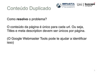 Conteúdo Duplicado

Como resolvo o problema?

O conteúdo da página é único para cada url. Ou seja,
Titles e meta description devem ser únicos por página.

(O Google Webmaster Tools pode te ajudar a identificar
isso)




                                                         1
 