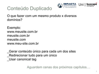 Conteúdo Duplicado
O que fazer com um mesmo produto x diversos
domínios?

Exemplo:
www.meusite.com.br
meusite.com.br
meusite.com
www.meu-site.com.br

_Gerar conteúdo único para cada um dos sites
_Redirecionar tudo para um único
_Usar canonical tag

            Aguardem cenas dos próximos capítulos....
                                                        1
 