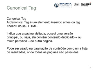 Canonical Tag

Canonical Tag
A Canonical Tag é um elemento inserido antes da tag
<head> do seu HTML.

Indica que a página visitada, possui uma versão
principal, ou seja, ela contém conteúdo duplicado – ou
muito parecido – de outra página.

Pode ser usado na paginação de conteúdo como uma lista
de resultados, onde todas as páginas são parecidas.



                                                         1
 