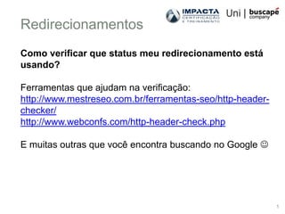 Redirecionamentos
Como verificar que status meu redirecionamento está
usando?

Ferramentas que ajudam na verificação:
http://www.mestreseo.com.br/ferramentas-seo/http-header-
checker/
http://www.webconfs.com/http-header-check.php

E muitas outras que você encontra buscando no Google 




                                                           1
 