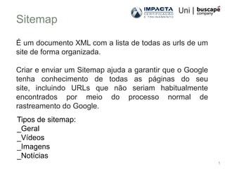 Sitemap
É um documento XML com a lista de todas as urls de um
site de forma organizada.

Criar e enviar um Sitemap ajuda a garantir que o Google
tenha conhecimento de todas as páginas do seu
site, incluindo URLs que não seriam habitualmente
encontrados por meio do processo normal de
rastreamento do Google.
Tipos de sitemap:
_Geral
_Vídeos
_Imagens
_Notícias
                                                          1
 