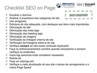 Checklist SEO on Page
   Escolher o domínio                                  para imprimir
   Analisar a arquitetura das categorias do site
   Urls amigáveis
   Estrutura do site adequada, com destaque aos itens mais importantes
   Otimização do title
   Otimização das meta tags
   Otimização das heading tags
   Otimização de imagens
   Verificação da linkagem interna do site
   Verificação da linkagens externa do site
   Verifique sempre se não existe conteúdo duplicado!
   Faça os redirecionamentos corretos quando necessários e sempre
    verifique os existentes
   Insira tag canonical onde considerar necessário
   Robots.txt
   Faça um sitemap.xml
   Verifique a cada atualização do seu site o tempo de carregamento e o
    índice Page Speed
                                                                           1
 