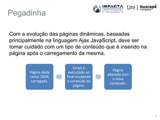 Pegadinha

Com a evolução das páginas dinâmicas, baseadas
principalmente na linguagem Ajax JavaScript, deve ser
tomar cuidado com um tipo de conteúdo que é inserido na
página após o carregamento da mesma.

                           Script é
                                           Página
        Página dada     executado ao
                                       alterada com
        como 100%      final mudando
                                          o novo
         carregada.    o conteúdo da
                                        conteúdo.
                           página.




                                                          1
 
