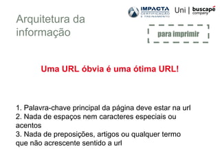 Uma URL óbvia é uma ótima URL!
1. Palavra-chave principal da página deve estar na url
2. Nada de espaços nem caracteres especiais ou
acentos
3. Nada de preposições, artigos ou qualquer termo
que não acrescente sentido a url
para imprimir
Arquitetura da
informação
 