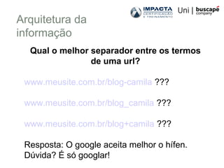 Arquitetura da
informação
Qual o melhor separador entre os termos
de uma url?
www.meusite.com.br/blog-camila ???
www.meusite.com.br/blog_camila ???
www.meusite.com.br/blog+camila ???
Resposta: O google aceita melhor o hífen.
Dúvida? É só googlar!
 