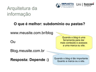 O que é melhor: subdomínio ou pastas?
www.meusite.com.br/blog
Ou
Blog.meusite.com.br
Resposta: Depende :)
Arquitetura da
informação
Quando o blog é uma
ferramenta para dar
mais conteúdo e acessos
a uma marca ou site.
Quando o blog é tão importante
Quanto a marca ou o site.
 