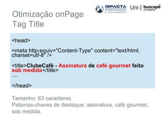 Otimização onPage
Tag Title
<head>
<meta http-equiv="Content-Type" content="text/html;
charset=utf-8" />
<title>ClubeCafé - Assinatura de café gourmet feito
sob medida</title>
....
</head>
Tamanho: 63 caracteres
Palavras-chaves de destaque: assinatura, café gourmet,
sob medida.
 