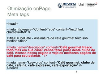1
Otimização onPage
Meta tags
<head>
<meta http-equiv="Content-Type" content="text/html;
charset=utf-8" />
<title>ClubeCafé - Assinatura de café gourmet feito sob
medida</title>
<meta name="description" content="Café gourmet fresco
todo mês em sua casa! Venha fazer parte deste clube de
café. Acesse nossa página e veja as melhores opções de
café para seu paladar. " />
<meta name="keywords" content="Café gourmet, clube de
café, cafeina, café expresso, café exportação" />
</head>
 