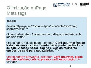 1
Otimização onPage
Meta tags
<head>
<meta http-equiv="Content-Type" content="text/html;
charset=utf-8" />
<title>ClubeCafé - Assinatura de café gourmet feito sob
medida</title>
<meta name="description" content="Café gourmet fresco
todo mês em sua casa! Venha fazer parte deste clube
de café. Acesse nossa página e veja as melhores
opções de café para seu paladar. " />
<meta name="keywords" content="Café gourmet, clube
de café, cafeina, café expresso, café exportação" />
</head>
 