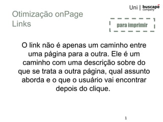 1
Otimização onPage
Links
O link não é apenas um caminho entre
uma página para a outra. Ele é um
caminho com uma descrição sobre do
que se trata a outra página, qual assunto
aborda e o que o usuário vai encontrar
depois do clique.
para imprimir
 