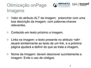 1
Otimização onPage
Imagens
o Valor do atributo ALT da imagem: preencher com uma
boa descrição da imagem, com palavras-chaves
relevantes.
o Conteúdo em texto próximo a imagem.
o Links na imagem: o texto presente no atributo <alt>
atuará similarmente ao texto de um link, e a próxima
página ajudará a definir do que se trata a imagem.
o Nome da Imagem: devem descrever sucintamente a
imagem. Evite o uso de códigos.
 