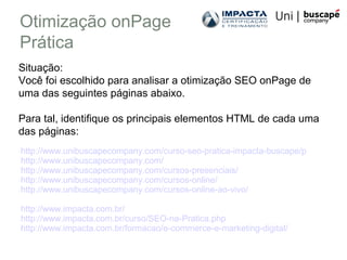 Otimização onPage
Prática
http://www.unibuscapecompany.com/curso-seo-pratica-impacta-buscape/p
http://www.unibuscapecompany.com/
http://www.unibuscapecompany.com/cursos-presenciais/
http://www.unibuscapecompany.com/cursos-online/
http://www.unibuscapecompany.com/cursos-online-ao-vivo/
http://www.impacta.com.br/
http://www.impacta.com.br/curso/SEO-na-Pratica.php
http://www.impacta.com.br/formacao/e-commerce-e-marketing-digital/
Situação:
Você foi escolhido para analisar a otimização SEO onPage de
uma das seguintes páginas abaixo.
Para tal, identifique os principais elementos HTML de cada uma
das páginas:
 