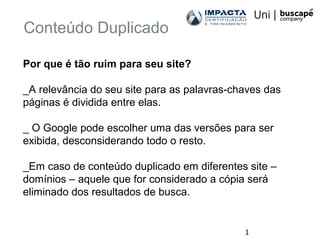 1
Conteúdo Duplicado
Por que é tão ruim para seu site?
_A relevância do seu site para as palavras-chaves das
páginas é dividida entre elas.
_ O Google pode escolher uma das versões para ser
exibida, desconsiderando todo o resto.
_Em caso de conteúdo duplicado em diferentes site –
domínios – aquele que for considerado a cópia será
eliminado dos resultados de busca.
 