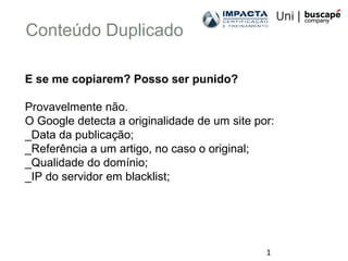 1
Conteúdo Duplicado
E se me copiarem? Posso ser punido?
Provavelmente não.
O Google detecta a originalidade de um site por:
_Data da publicação;
_Referência a um artigo, no caso o original;
_Qualidade do domínio;
_IP do servidor em blacklist;
 