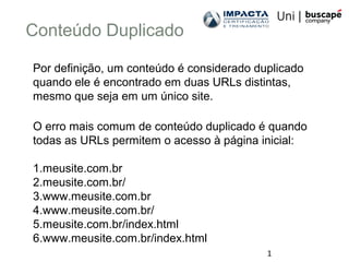 1
Conteúdo Duplicado
Por definição, um conteúdo é considerado duplicado
quando ele é encontrado em duas URLs distintas,
mesmo que seja em um único site.
O erro mais comum de conteúdo duplicado é quando
todas as URLs permitem o acesso à página inicial:
1.meusite.com.br
2.meusite.com.br/
3.www.meusite.com.br
4.www.meusite.com.br/
5.meusite.com.br/index.html
6.www.meusite.com.br/index.html
 