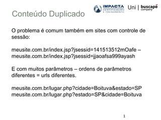 1
Conteúdo Duplicado
O problema é comum também em sites com controle de
sessão:
meusite.com.br/index.jsp?jsessid=141513512mOafe –
meusite.com.br/index.jsp?jsessid=jjaoafsa999ayash
E com muitos parâmetros – ordens de parâmetros
diferentes = urls diferentes.
meusite.com.br/lugar.php?cidade=Boituva&estado=SP
meusite.com.br/lugar.php?estado=SP&cidade=Boituva
 