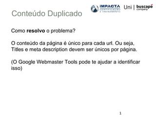 1
Conteúdo Duplicado
Como resolvo o problema?
O conteúdo da página é único para cada url. Ou seja,
Titles e meta description devem ser únicos por página.
(O Google Webmaster Tools pode te ajudar a identificar
isso)
 