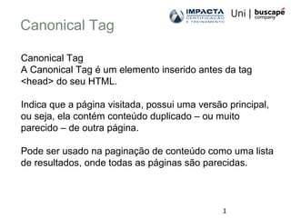 1
Canonical Tag
Canonical Tag
A Canonical Tag é um elemento inserido antes da tag
<head> do seu HTML.
Indica que a página visitada, possui uma versão principal,
ou seja, ela contém conteúdo duplicado – ou muito
parecido – de outra página.
Pode ser usado na paginação de conteúdo como uma lista
de resultados, onde todas as páginas são parecidas.
 