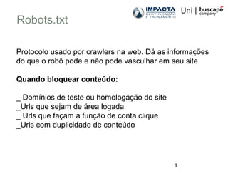 1
Robots.txt
Protocolo usado por crawlers na web. Dá as informações
do que o robô pode e não pode vasculhar em seu site.
Quando bloquear conteúdo:
_ Domínios de teste ou homologação do site
_Urls que sejam de área logada
_ Urls que façam a função de conta clique
_Urls com duplicidade de conteúdo
 