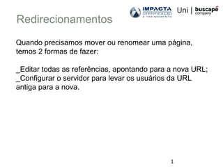 1
Redirecionamentos
Quando precisamos mover ou renomear uma página,
temos 2 formas de fazer:
_Editar todas as referências, apontando para a nova URL;
_Configurar o servidor para levar os usuários da URL
antiga para a nova.
 