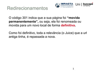 1
Redirecionamentos
O código 301 indica que a sua página foi “movida
permanentemente”, ou seja, ela foi renomeada ou
movida para um novo local de forma definitiva.
Como foi definitivo, toda a relevância (o Juice) que a url
antiga tinha, é repassada a nova.
 