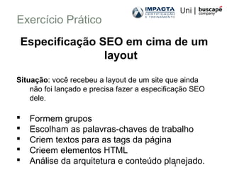 1
Exercício Prático
Especificação SEO em cima de um
layout
Situação: você recebeu a layout de um site que ainda
não foi lançado e precisa fazer a especificação SEO
dele.
 Formem grupos
 Escolham as palavras-chaves de trabalho
 Criem textos para as tags da página
 Crieem elementos HTML
 Análise da arquitetura e conteúdo planejado.
 